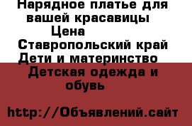 Нарядное платье для вашей красавицы › Цена ­ 3 000 - Ставропольский край Дети и материнство » Детская одежда и обувь   